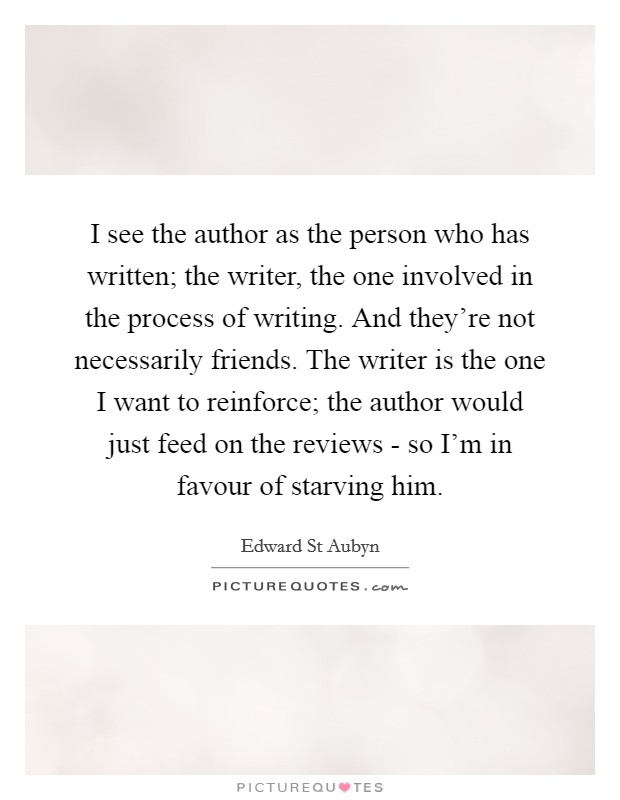 I see the author as the person who has written; the writer, the one involved in the process of writing. And they're not necessarily friends. The writer is the one I want to reinforce; the author would just feed on the reviews - so I'm in favour of starving him Picture Quote #1