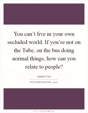 You can’t live in your own secluded world. If you’re not on the Tube, on the bus doing normal things, how can you relate to people? Picture Quote #1
