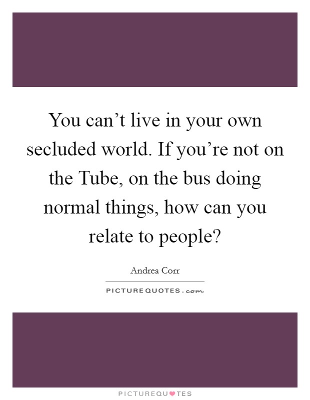 You can't live in your own secluded world. If you're not on the Tube, on the bus doing normal things, how can you relate to people? Picture Quote #1