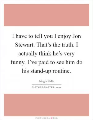 I have to tell you I enjoy Jon Stewart. That’s the truth. I actually think he’s very funny. I’ve paid to see him do his stand-up routine Picture Quote #1