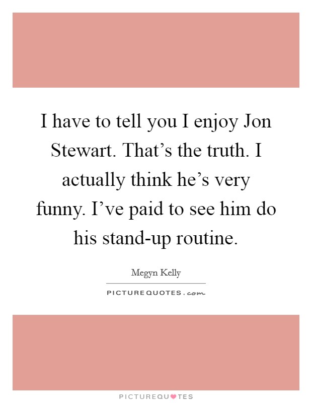 I have to tell you I enjoy Jon Stewart. That's the truth. I actually think he's very funny. I've paid to see him do his stand-up routine Picture Quote #1