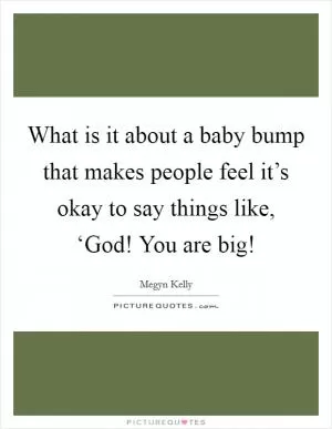 What is it about a baby bump that makes people feel it’s okay to say things like, ‘God! You are big! Picture Quote #1
