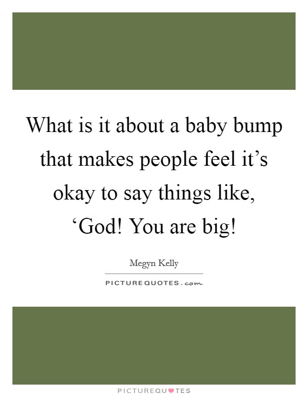 What is it about a baby bump that makes people feel it's okay to say things like, ‘God! You are big! Picture Quote #1