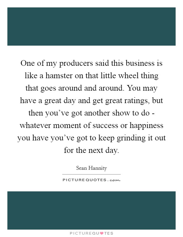 One of my producers said this business is like a hamster on that little wheel thing that goes around and around. You may have a great day and get great ratings, but then you've got another show to do - whatever moment of success or happiness you have you've got to keep grinding it out for the next day Picture Quote #1
