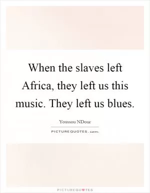 When the slaves left Africa, they left us this music. They left us blues Picture Quote #1