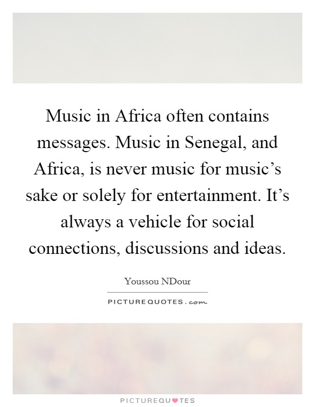 Music in Africa often contains messages. Music in Senegal, and Africa, is never music for music's sake or solely for entertainment. It's always a vehicle for social connections, discussions and ideas Picture Quote #1