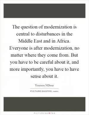 The question of modernization is central to disturbances in the Middle East and in Africa. Everyone is after modernization, no matter where they come from. But you have to be careful about it, and more importantly, you have to have sense about it Picture Quote #1