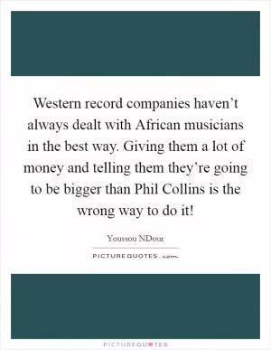 Western record companies haven’t always dealt with African musicians in the best way. Giving them a lot of money and telling them they’re going to be bigger than Phil Collins is the wrong way to do it! Picture Quote #1