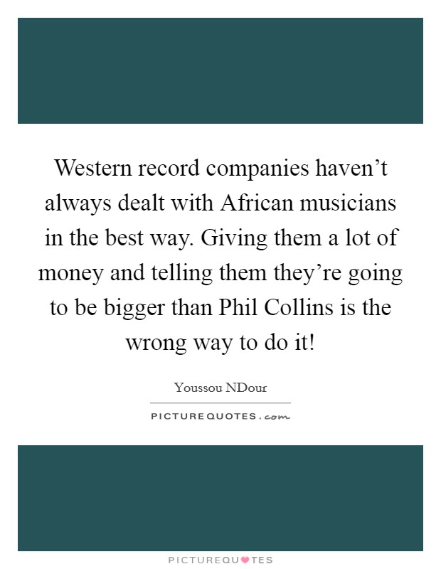 Western record companies haven't always dealt with African musicians in the best way. Giving them a lot of money and telling them they're going to be bigger than Phil Collins is the wrong way to do it! Picture Quote #1