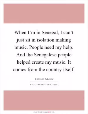 When I’m in Senegal, I can’t just sit in isolation making music. People need my help. And the Senegalese people helped create my music. It comes from the country itself Picture Quote #1