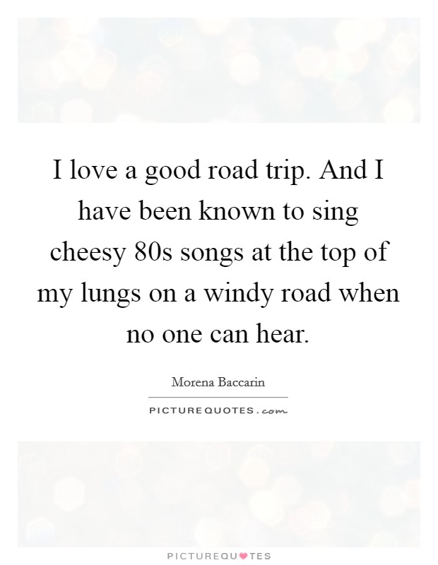 I love a good road trip. And I have been known to sing cheesy  80s songs at the top of my lungs on a windy road when no one can hear Picture Quote #1