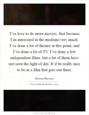 I’ve love to do more movies. Just because I’m interested in the medium very much. I’ve done a lot of theatre at this point, and I’ve done a lot of TV. I’ve done a few independent films, but a lot of them have not seen the light of day. It’d be really nice to be in a film that gets out there Picture Quote #1