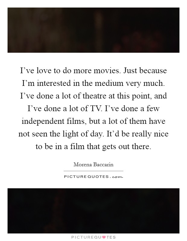 I've love to do more movies. Just because I'm interested in the medium very much. I've done a lot of theatre at this point, and I've done a lot of TV. I've done a few independent films, but a lot of them have not seen the light of day. It'd be really nice to be in a film that gets out there Picture Quote #1
