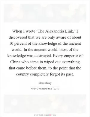 When I wrote ‘The Alexandria Link,’ I discovered that we are only aware of about 10 percent of the knowledge of the ancient world. In the ancient world, most of the knowledge was destroyed. Every emperor of China who came in wiped out everything that came before them, to the point that the country completely forgot its past Picture Quote #1