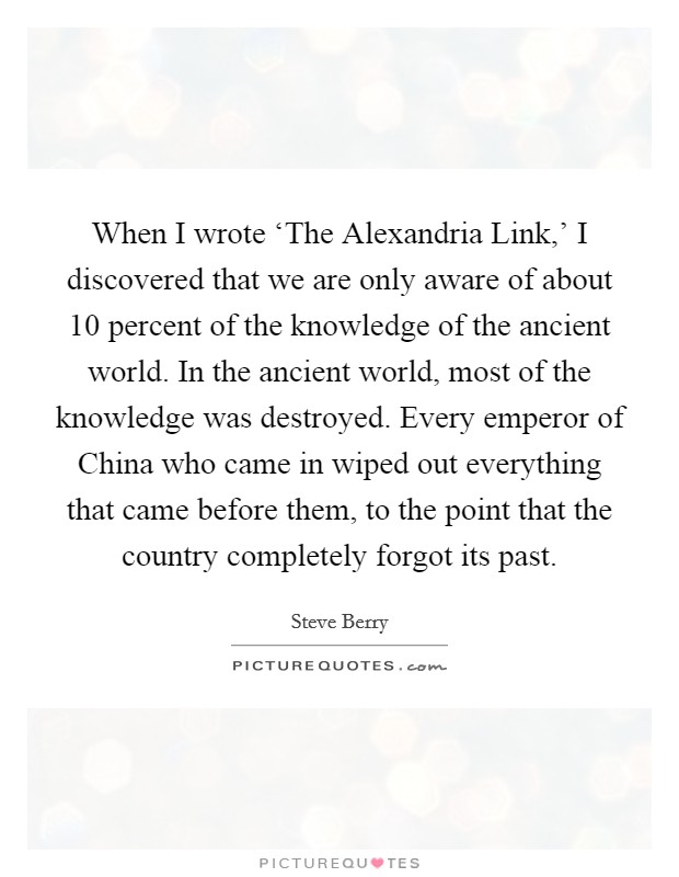 When I wrote ‘The Alexandria Link,' I discovered that we are only aware of about 10 percent of the knowledge of the ancient world. In the ancient world, most of the knowledge was destroyed. Every emperor of China who came in wiped out everything that came before them, to the point that the country completely forgot its past Picture Quote #1