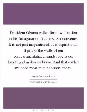 President Obama called for a ‘we’ nation in his Inauguration Address. Art convenes. It is not just inspirational. It is aspirational. It pricks the walls of our compartmentalized minds, opens our hearts and makes us brave. And that’s what we need most in our country today Picture Quote #1