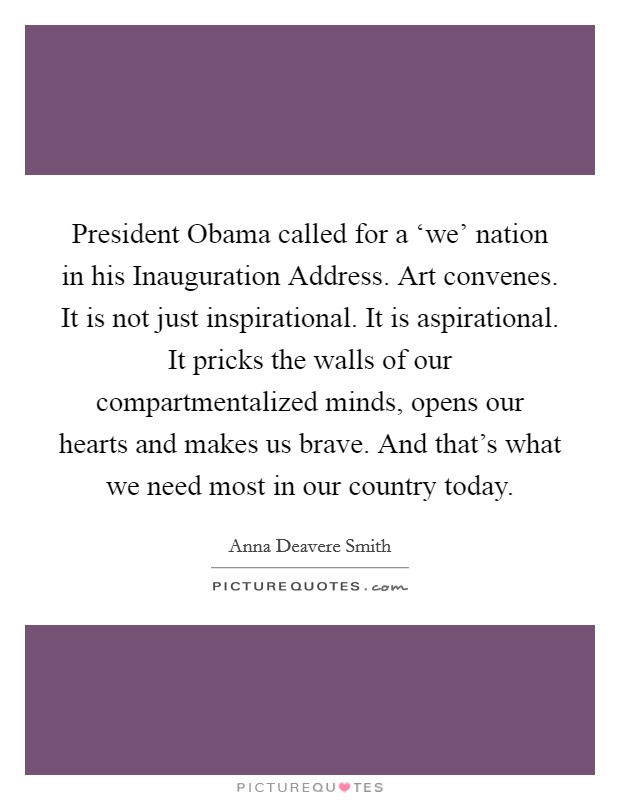 President Obama called for a ‘we' nation in his Inauguration Address. Art convenes. It is not just inspirational. It is aspirational. It pricks the walls of our compartmentalized minds, opens our hearts and makes us brave. And that's what we need most in our country today Picture Quote #1