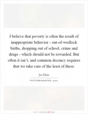 I believe that poverty is often the result of inappropriate behavior - out-of-wedlock births, dropping out of school, crime and drugs - which should not be rewarded. But often it isn’t, and common decency requires that we take care of the least of these Picture Quote #1