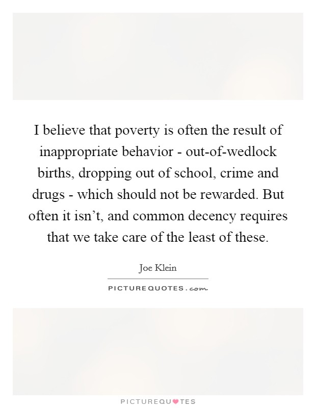 I believe that poverty is often the result of inappropriate behavior - out-of-wedlock births, dropping out of school, crime and drugs - which should not be rewarded. But often it isn't, and common decency requires that we take care of the least of these Picture Quote #1
