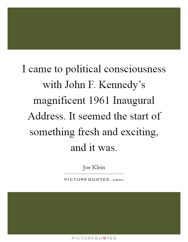 I came to political consciousness with John F. Kennedy's magnificent 1961 Inaugural Address. It seemed the start of something fresh and exciting, and it was Picture Quote #1