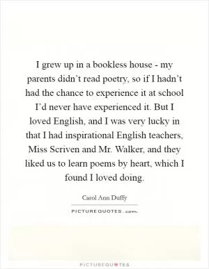 I grew up in a bookless house - my parents didn’t read poetry, so if I hadn’t had the chance to experience it at school I’d never have experienced it. But I loved English, and I was very lucky in that I had inspirational English teachers, Miss Scriven and Mr. Walker, and they liked us to learn poems by heart, which I found I loved doing Picture Quote #1