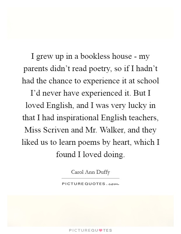 I grew up in a bookless house - my parents didn't read poetry, so if I hadn't had the chance to experience it at school I'd never have experienced it. But I loved English, and I was very lucky in that I had inspirational English teachers, Miss Scriven and Mr. Walker, and they liked us to learn poems by heart, which I found I loved doing Picture Quote #1