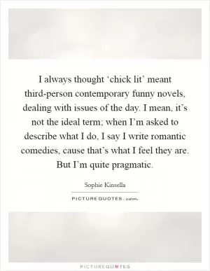I always thought ‘chick lit’ meant third-person contemporary funny novels, dealing with issues of the day. I mean, it’s not the ideal term; when I’m asked to describe what I do, I say I write romantic comedies, cause that’s what I feel they are. But I’m quite pragmatic Picture Quote #1
