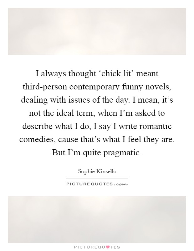 I always thought ‘chick lit' meant third-person contemporary funny novels, dealing with issues of the day. I mean, it's not the ideal term; when I'm asked to describe what I do, I say I write romantic comedies, cause that's what I feel they are. But I'm quite pragmatic Picture Quote #1