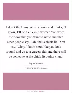 I don’t think anyone sits down and thinks, ‘I know, I’ll be a chick-lit writer.’ You write the book that you want to write and then other people say, ‘Oh, that’s chick-lit.’ You say, ‘Okay.’ But it’s not like you look around and go to a careers fair and there will be someone at the chick-lit author stand Picture Quote #1