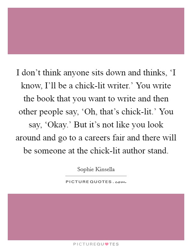 I don't think anyone sits down and thinks, ‘I know, I'll be a chick-lit writer.' You write the book that you want to write and then other people say, ‘Oh, that's chick-lit.' You say, ‘Okay.' But it's not like you look around and go to a careers fair and there will be someone at the chick-lit author stand Picture Quote #1