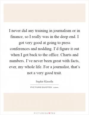 I never did any training in journalism or in finance, so I really was in the deep end. I got very good at going to press conferences and nodding. I’d figure it out when I got back to the office. Charts and numbers. I’ve never been great with facts, ever, my whole life. For a journalist, that’s not a very good trait Picture Quote #1
