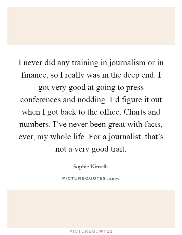 I never did any training in journalism or in finance, so I really was in the deep end. I got very good at going to press conferences and nodding. I'd figure it out when I got back to the office. Charts and numbers. I've never been great with facts, ever, my whole life. For a journalist, that's not a very good trait Picture Quote #1