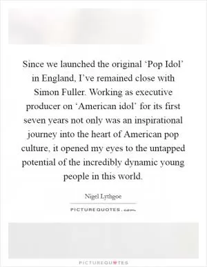 Since we launched the original ‘Pop Idol’ in England, I’ve remained close with Simon Fuller. Working as executive producer on ‘American idol’ for its first seven years not only was an inspirational journey into the heart of American pop culture, it opened my eyes to the untapped potential of the incredibly dynamic young people in this world Picture Quote #1