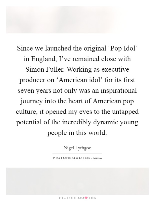 Since we launched the original ‘Pop Idol' in England, I've remained close with Simon Fuller. Working as executive producer on ‘American idol' for its first seven years not only was an inspirational journey into the heart of American pop culture, it opened my eyes to the untapped potential of the incredibly dynamic young people in this world Picture Quote #1