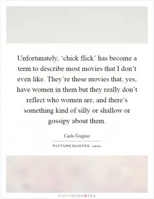 Unfortunately, ‘chick flick’ has become a term to describe most movies that I don’t even like. They’re these movies that, yes, have women in them but they really don’t reflect who women are, and there’s something kind of silly or shallow or gossipy about them Picture Quote #1