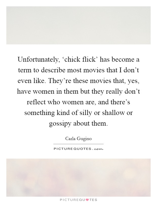 Unfortunately, ‘chick flick' has become a term to describe most movies that I don't even like. They're these movies that, yes, have women in them but they really don't reflect who women are, and there's something kind of silly or shallow or gossipy about them Picture Quote #1