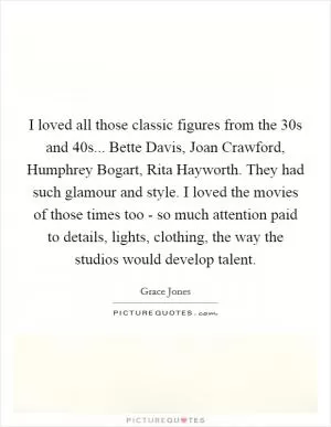 I loved all those classic figures from the  30s and  40s... Bette Davis, Joan Crawford, Humphrey Bogart, Rita Hayworth. They had such glamour and style. I loved the movies of those times too - so much attention paid to details, lights, clothing, the way the studios would develop talent Picture Quote #1