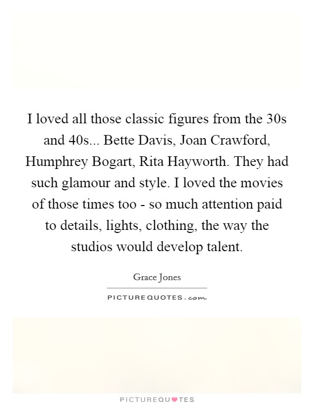 I loved all those classic figures from the  30s and  40s... Bette Davis, Joan Crawford, Humphrey Bogart, Rita Hayworth. They had such glamour and style. I loved the movies of those times too - so much attention paid to details, lights, clothing, the way the studios would develop talent Picture Quote #1