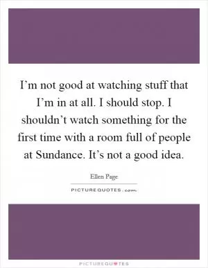 I’m not good at watching stuff that I’m in at all. I should stop. I shouldn’t watch something for the first time with a room full of people at Sundance. It’s not a good idea Picture Quote #1