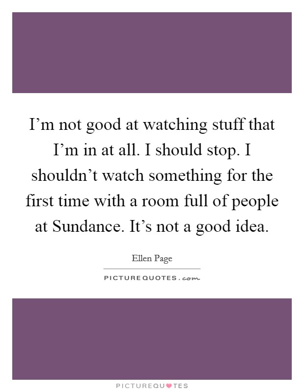 I'm not good at watching stuff that I'm in at all. I should stop. I shouldn't watch something for the first time with a room full of people at Sundance. It's not a good idea Picture Quote #1