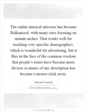 The online musical universe has become Balkanized, with many sites focusing on minute niches. That works well for reaching very specific demographics, which is wonderful for advertising, but it flies in the face of the common wisdom that people’s tastes have become more diverse as music of any description has become a mouse-click away Picture Quote #1