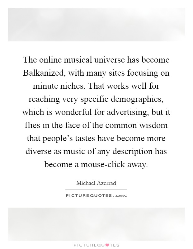 The online musical universe has become Balkanized, with many sites focusing on minute niches. That works well for reaching very specific demographics, which is wonderful for advertising, but it flies in the face of the common wisdom that people's tastes have become more diverse as music of any description has become a mouse-click away Picture Quote #1
