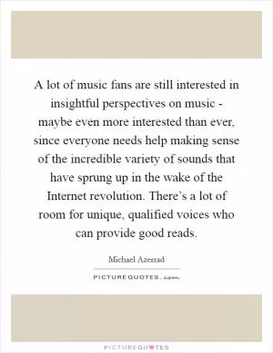 A lot of music fans are still interested in insightful perspectives on music - maybe even more interested than ever, since everyone needs help making sense of the incredible variety of sounds that have sprung up in the wake of the Internet revolution. There’s a lot of room for unique, qualified voices who can provide good reads Picture Quote #1