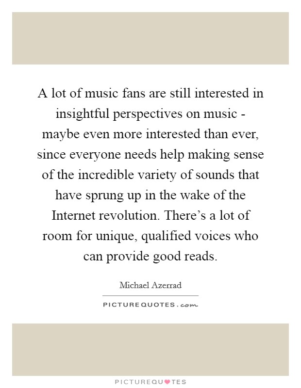 A lot of music fans are still interested in insightful perspectives on music - maybe even more interested than ever, since everyone needs help making sense of the incredible variety of sounds that have sprung up in the wake of the Internet revolution. There's a lot of room for unique, qualified voices who can provide good reads Picture Quote #1