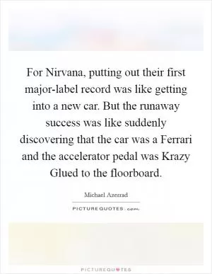 For Nirvana, putting out their first major-label record was like getting into a new car. But the runaway success was like suddenly discovering that the car was a Ferrari and the accelerator pedal was Krazy Glued to the floorboard Picture Quote #1