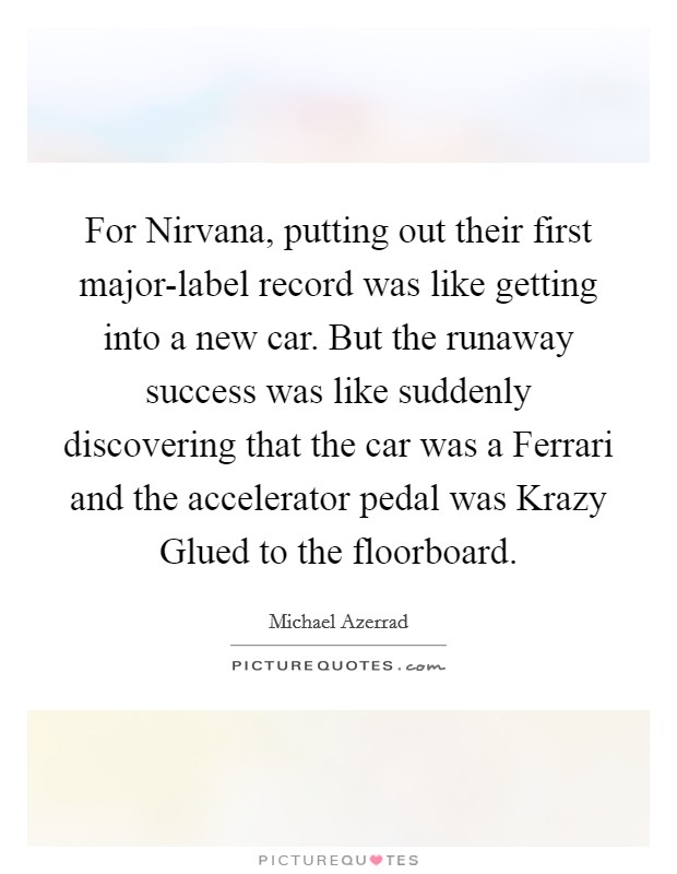 For Nirvana, putting out their first major-label record was like getting into a new car. But the runaway success was like suddenly discovering that the car was a Ferrari and the accelerator pedal was Krazy Glued to the floorboard Picture Quote #1