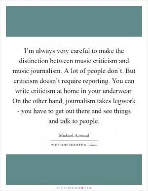 I’m always very careful to make the distinction between music criticism and music journalism. A lot of people don’t. But criticism doesn’t require reporting. You can write criticism at home in your underwear. On the other hand, journalism takes legwork - you have to get out there and see things and talk to people Picture Quote #1