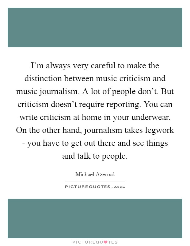 I'm always very careful to make the distinction between music criticism and music journalism. A lot of people don't. But criticism doesn't require reporting. You can write criticism at home in your underwear. On the other hand, journalism takes legwork - you have to get out there and see things and talk to people Picture Quote #1