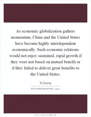 As economic globalization gathers momentum, China and the United States have become highly interdependent economically. Such economic relations would not enjoy sustained, rapid growth if they were not based on mutual benefit or if they failed to deliver great benefits to the United States Picture Quote #1