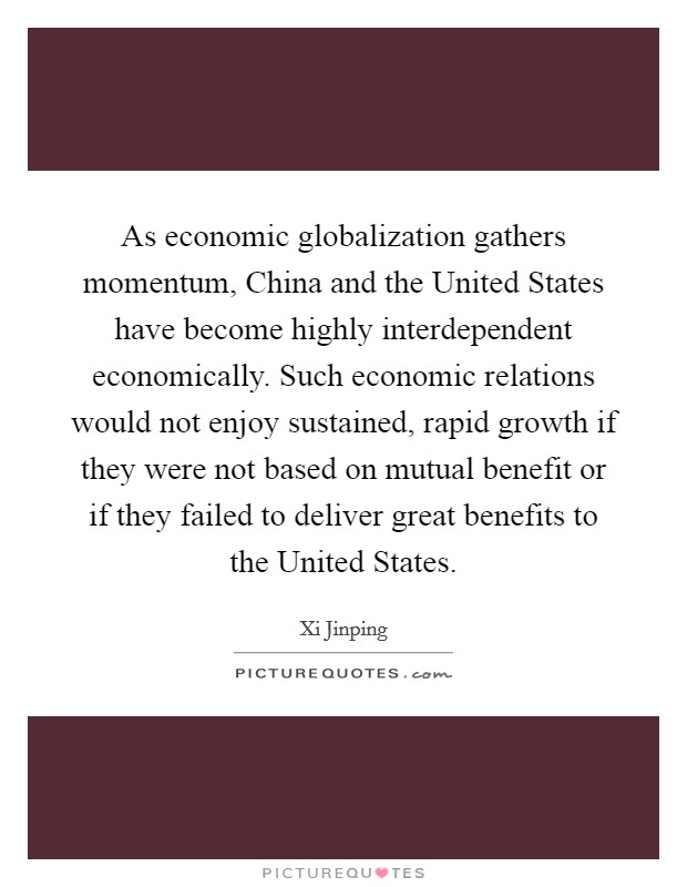 As economic globalization gathers momentum, China and the United States have become highly interdependent economically. Such economic relations would not enjoy sustained, rapid growth if they were not based on mutual benefit or if they failed to deliver great benefits to the United States Picture Quote #1